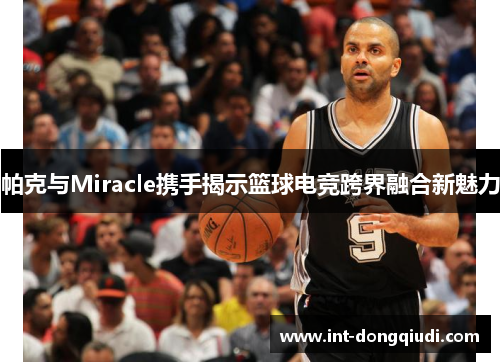 帕克与Miracle携手揭示篮球电竞跨界融合新魅力