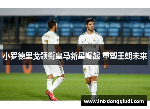 小罗德里戈领衔皇马新星崛起 重塑王朝未来